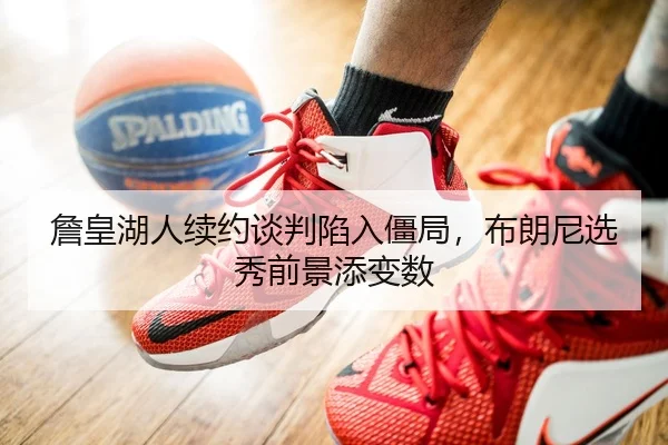 詹皇湖人续约谈判陷入僵局，布朗尼选秀前景添变数