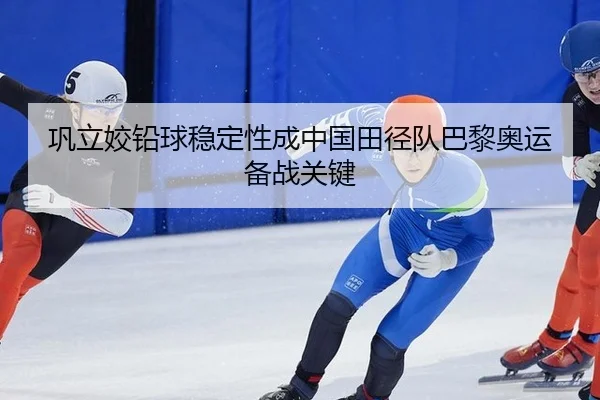 巩立姣铅球稳定性成中国田径队巴黎奥运备战关键