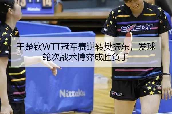 王楚钦WTT冠军赛逆转樊振东，发球轮次战术博弈成胜负手