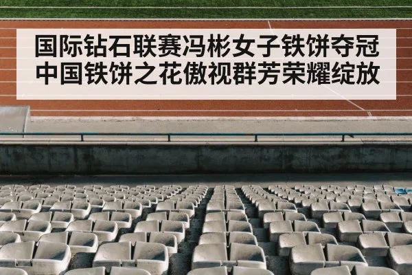国际钻石联赛冯彬女子铁饼夺冠中国铁饼之花傲视群芳荣耀绽放